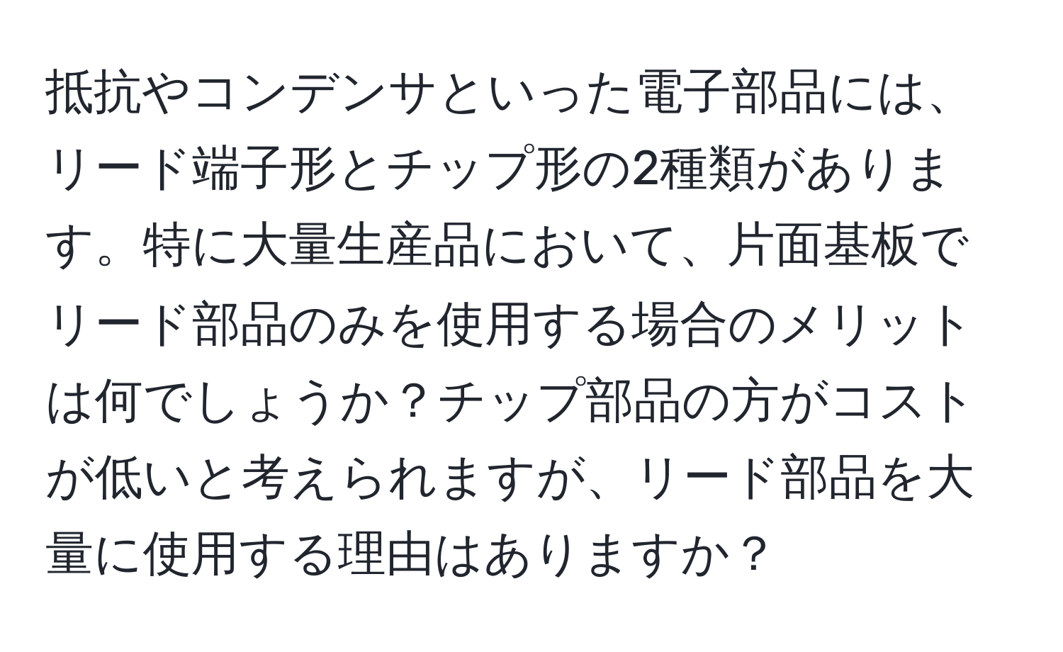 抵抗やコンデンサといった電子部品には、リード端子形とチップ形の2種類があります。特に大量生産品において、片面基板でリード部品のみを使用する場合のメリットは何でしょうか？チップ部品の方がコストが低いと考えられますが、リード部品を大量に使用する理由はありますか？