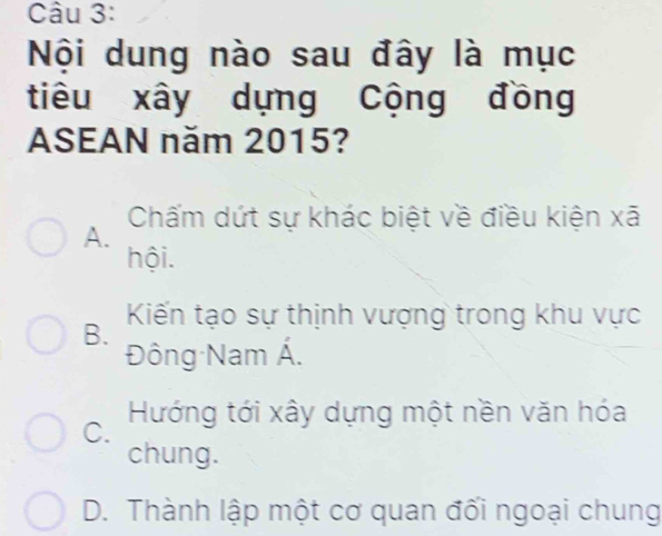 Nội dung nào sau đây là mục
tiêu xây dựng Cộng đồng
ASEAN năm 2015?
Chấm dứt sự khác biệt về điều kiện xã
A.
hội.
Kiến tạo sự thịnh vượng trong khu vực
B.
Đông Nam Á.
Hướng tới xây dựng một nền văn hóa
C.
chung.
D. Thành lập một cơ quan đối ngoại chung