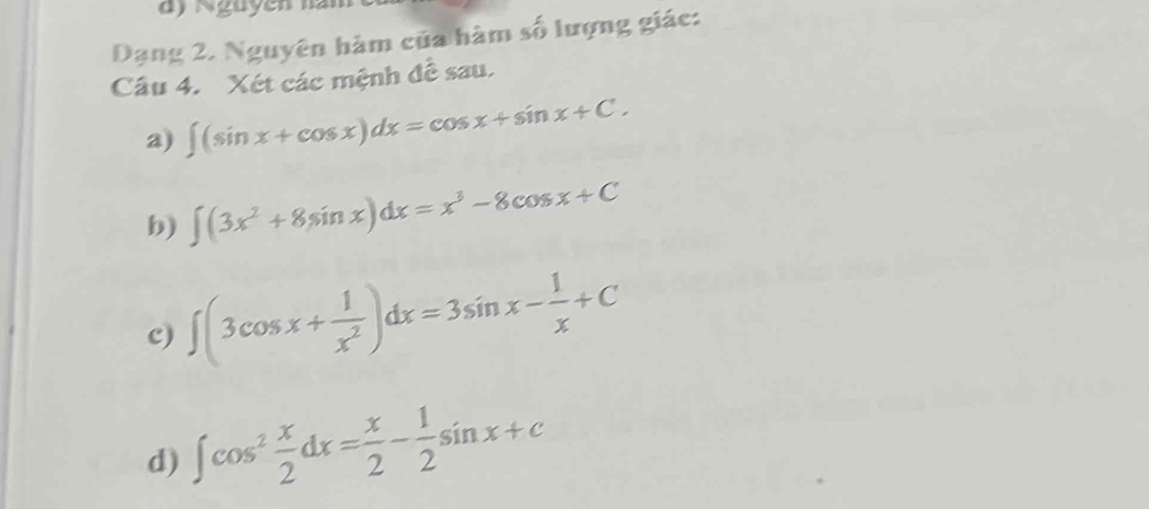 ) N guy ên na 
Dạng 2, Nguyên hàm của hàm số lượng giác: 
Câu 4. Xét các mệnh đễ sau. 
a) ∈t (sin x+cos x)dx=cos x+sin x+C. 
b) ∈t (3x^2+8sin x)dx=x^3-8cos x+C
c) ∈t (3cos x+ 1/x^2 )dx=3sin x- 1/x +C
d) ∈t cos^2 x/2 dx= x/2 - 1/2 sin x+c