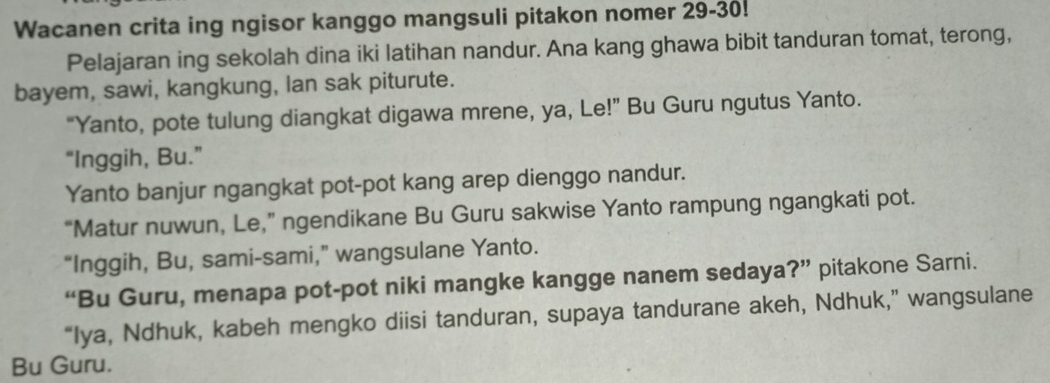 Wacanen crita ing ngisor kanggo mangsuli pitakon nomer 29 - 30! 
Pelajaran ing sekolah dina iki latihan nandur. Ana kang ghawa bibit tanduran tomat, terong, 
bayem, sawi, kangkung, lan sak piturute. 
“Yanto, pote tulung diangkat digawa mrene, ya, Le!” Bu Guru ngutus Yanto. 
“Inggih, Bu.” 
Yanto banjur ngangkat pot-pot kang arep dienggo nandur. 
“Matur nuwun, Le,” ngendikane Bu Guru sakwise Yanto rampung ngangkati pot. 
“Inggih, Bu, sami-sami,” wangsulane Yanto. 
“Bu Guru, menapa pot-pot niki mangke kangge nanem sedaya?” pitakone Sarni. 
“Iya, Ndhuk, kabeh mengko diisi tanduran, supaya tandurane akeh, Ndhuk,” wangsulane 
Bu Guru.