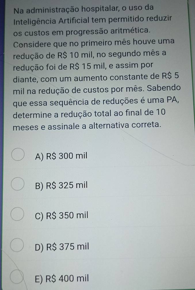 Na administração hospitalar, o uso da
Inteligência Artificial tem permitido reduzir
os custos em progressão aritmética.
Considere que no primeiro mês houve uma
redução de R$ 10 mil, no segundo mês a
redução foi de R$ 15 mil, e assim por
diante, com um aumento constante de R$ 5
mil na redução de custos por mês. Sabendo
que essa sequência de reduções é uma PA,
determine a redução total ao final de 10
meses e assinale a alternativa correta.
A) R$ 300 mil
B) R$ 325 mil
C) R$ 350 mil
D) R$ 375 mil
E) R$ 400 mil