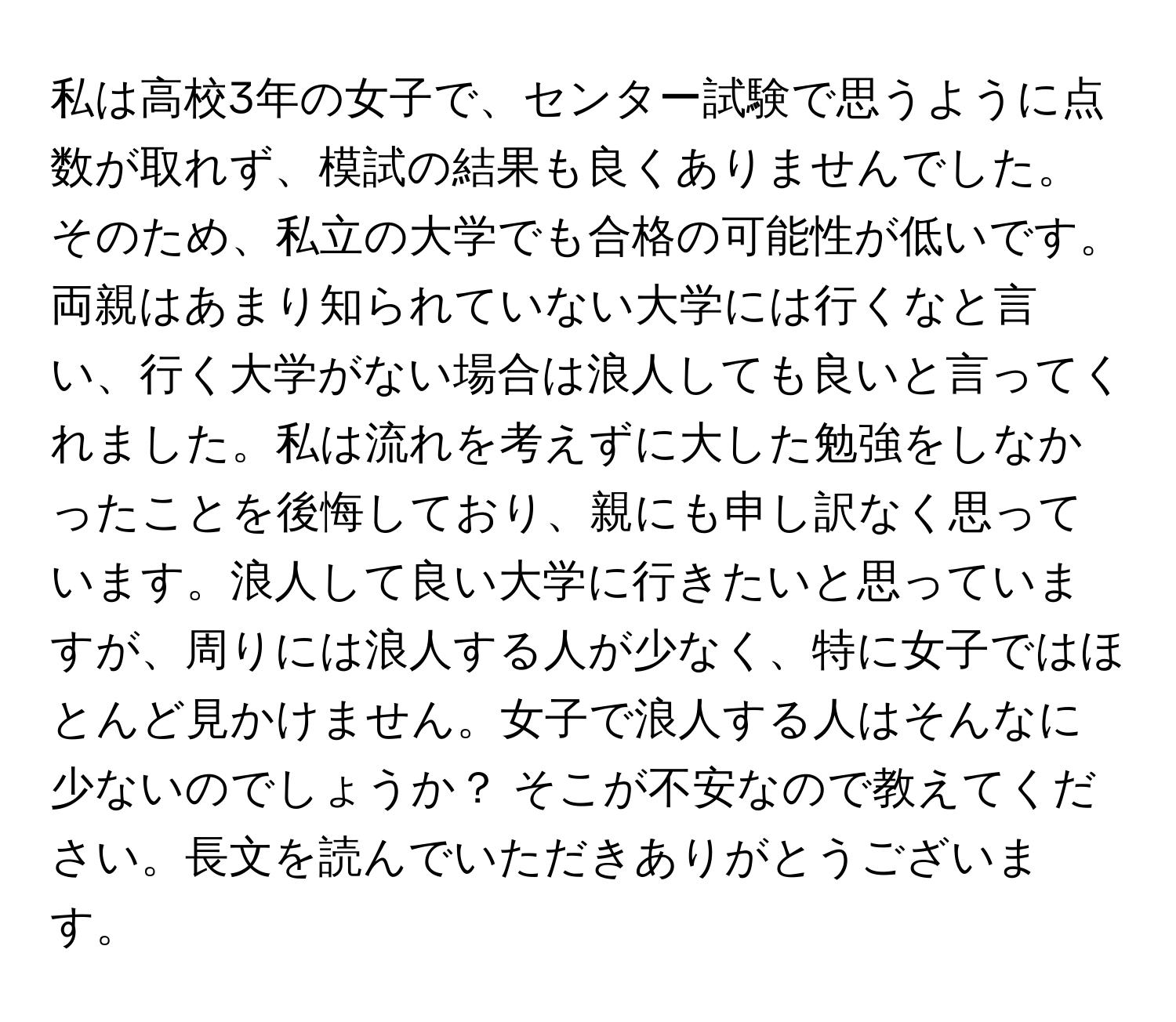 私は高校3年の女子で、センター試験で思うように点数が取れず、模試の結果も良くありませんでした。そのため、私立の大学でも合格の可能性が低いです。両親はあまり知られていない大学には行くなと言い、行く大学がない場合は浪人しても良いと言ってくれました。私は流れを考えずに大した勉強をしなかったことを後悔しており、親にも申し訳なく思っています。浪人して良い大学に行きたいと思っていますが、周りには浪人する人が少なく、特に女子ではほとんど見かけません。女子で浪人する人はそんなに少ないのでしょうか？ そこが不安なので教えてください。長文を読んでいただきありがとうございます。