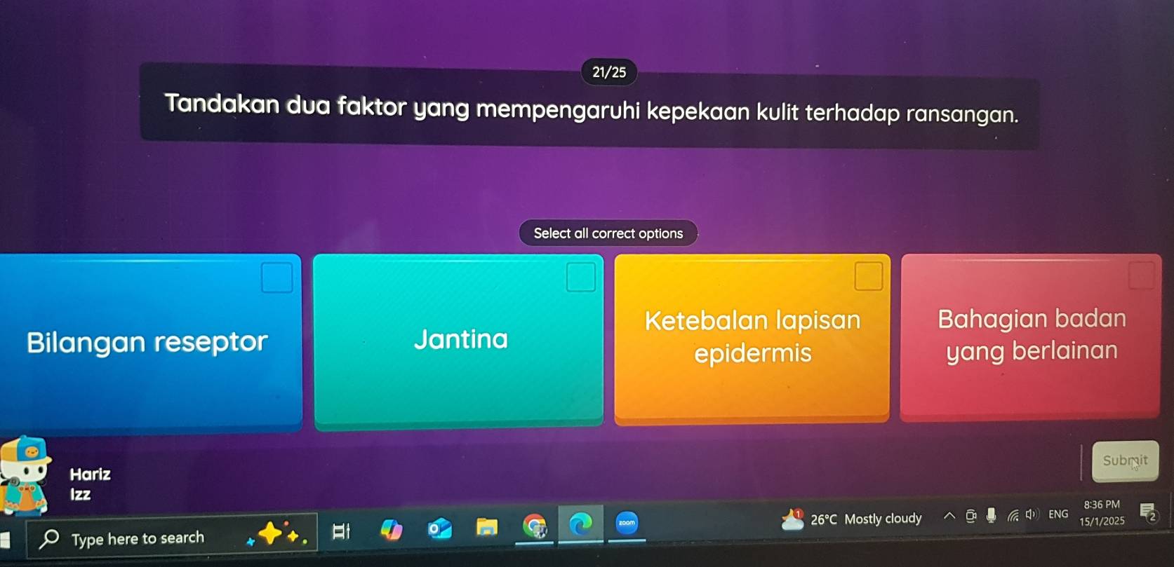 21/25
Tandakan dua faktor yang mempengaruhi kepekaan kulit terhadap ransangan.
Select all correct options
Ketebalan lapisan Bahagian badan
Bilangan reseptor Jantina
epidermis yang berlainan
Hariz Subrit
Izz
8:36 PM
26°C Mostly cloudy ENG 15/1/2025
Type here to search