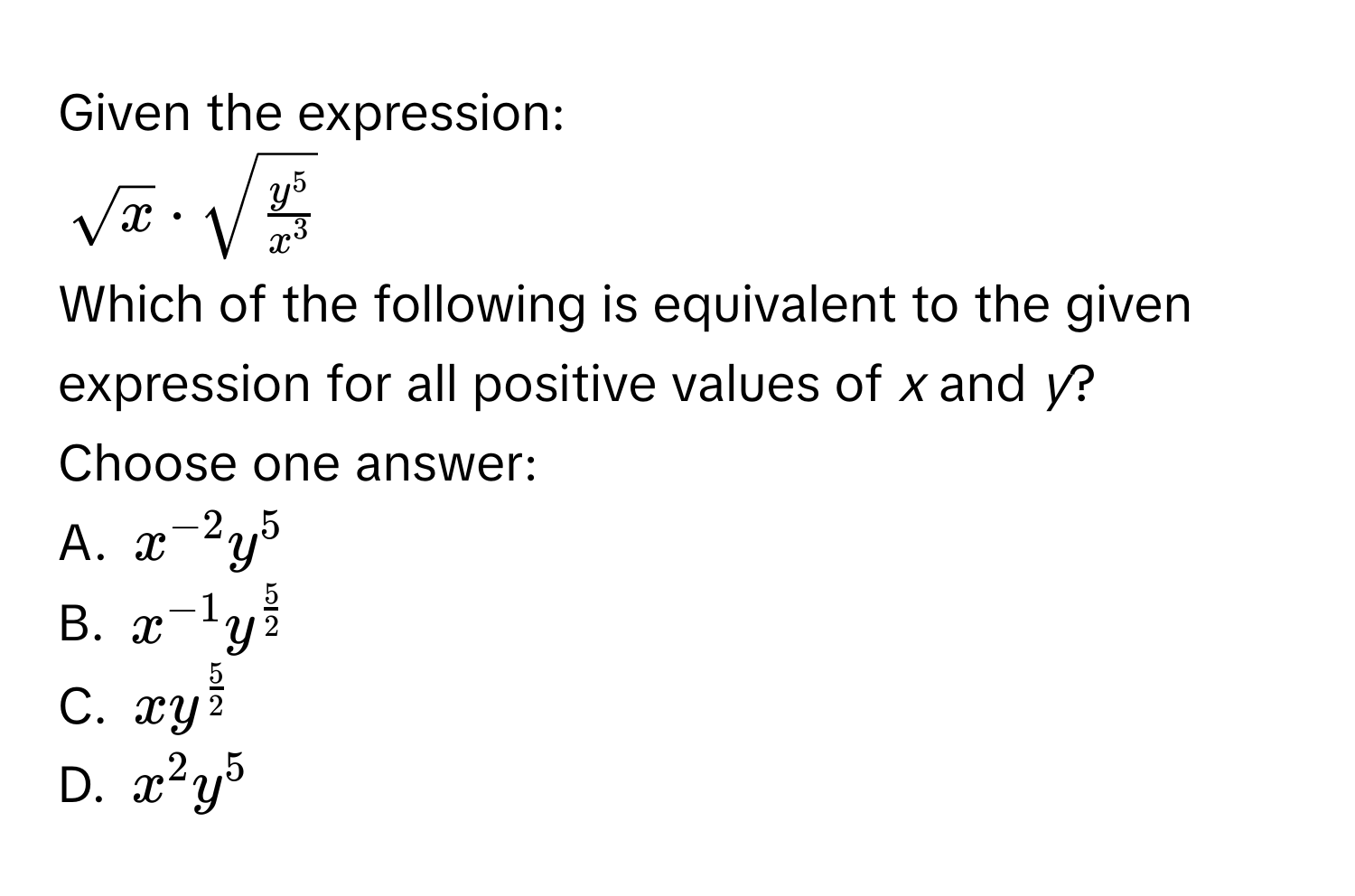 Given the expression:
$sqrt(x) · sqrt(fracy^5x^3)$
Which of the following is equivalent to the given expression for all positive values of *x* and *y*? 
Choose one answer: 
A. $x^(-2)y^5$
B. $x^(-1)y^(frac5)2$
C. $xy^(frac5)2$
D. $x^2y^5$