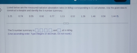 Listed below are the measured radiation absorption rates (in Wikg) corresponding to 11 cell phones. Use the given data to 
construct a boxplot and identify the 5 -number summary.
1.21 0.74 0.55 0.92 0.77 1.13 0. 52 1.29 1.48 0.56 1.44 □
The 5 -number summary is □ ,□ ,□ ,□ , and □ , all in Wikg. 
(Use ascending order. Type integers or decimals. Do not round.)