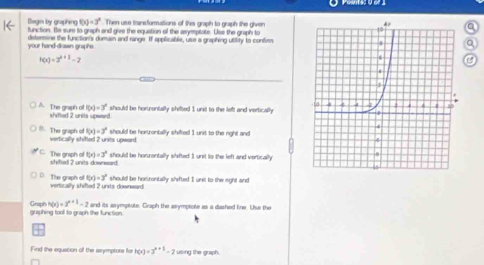 Points; U of 1
Bogen by graphing f(x)=3^x. Then use traneformations of this graph to graph the given
function. Be sure to graph and give the equation of the asymptote. Use the graph to
determine the function's domain and range. If applicable, use a graphing utility to confirm
your hand-drawn graphs
h(x)=3^(x+1)-2
A The graph of f(x)=3^x should be hortrontally shifted 1 unit to the left and vertically
shifted 2 units upward.
8. The graph of f(x)=3^x should be horzontally shifted 1 unit to the right and
vertically shifted 2 units upward.
C The graph of f(x)=3^x should be horzontally shifted 1 unit to the left and vertically
shifted 2 units downward.
D. The graph o f(x)=3^x should be horizontally shifted 1 unit to the right and
vertically shifted 2 units downward
Graph h(x)=3^(x+1)-2 and its asymptote. Graph the asymplote as a dashed line. Use the
graphing tool to graph the function.
Find the equation of the asymptote for h(x)=3^(x+1)-2 using the graph.