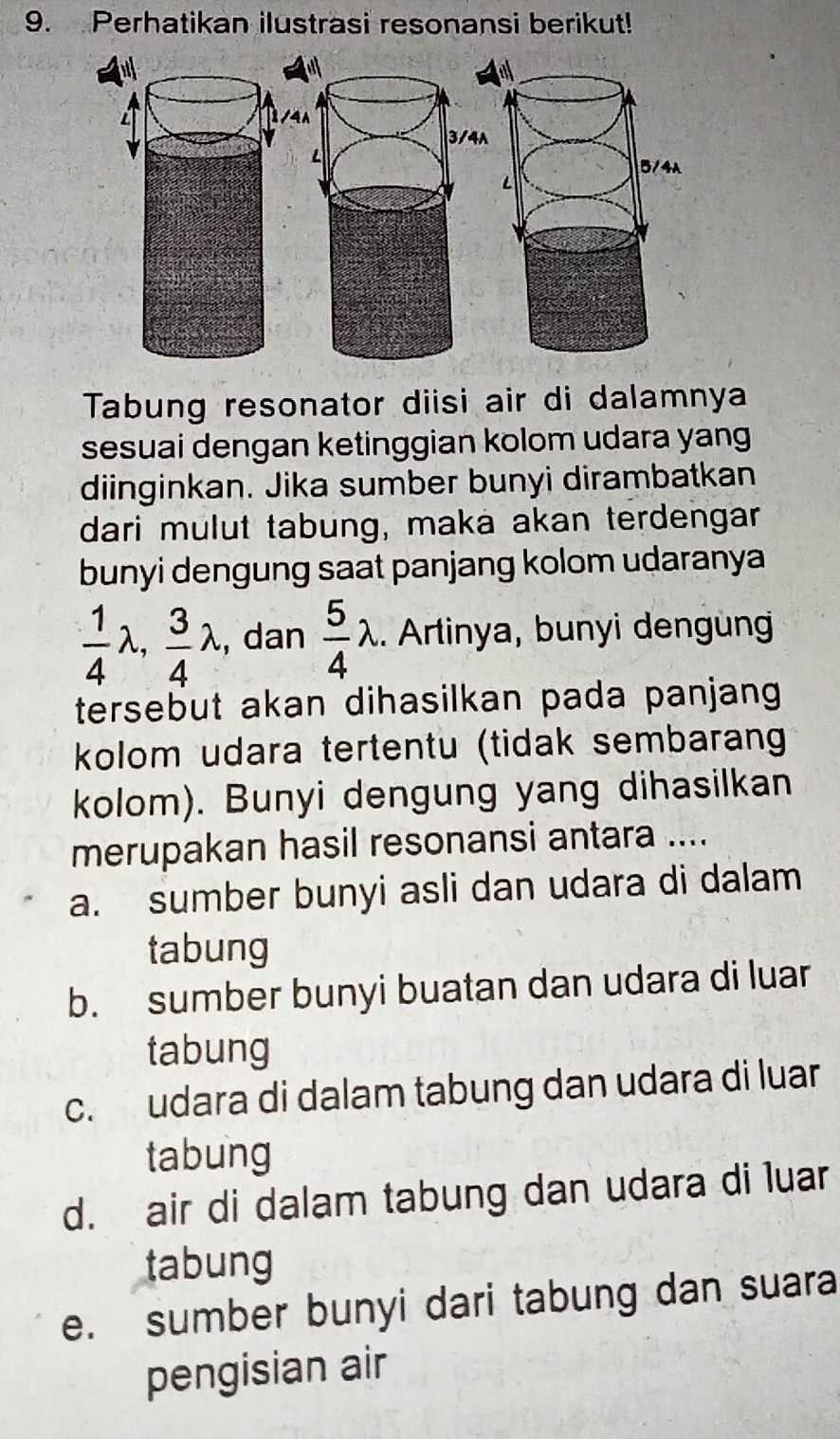 Perhatikan ilustrasi resonansi berikut!
Tabung resonator diisi air di dalamnya
sesuai dengan ketinggian kolom udara yang
diinginkan. Jika sumber bunyi dirambatkan
dari mulut tabung, maka akan terdengar
bunyi dengung saat panjang kolom udaranya
 1/4 lambda ,  3/4 lambda , dan  5/4 lambda. Artinya, bunyi dengün
tersebut akan dihasilkan pada panjang 
kolom udara tertentu (tidak sembarang
kolom). Bunyi dengung yang dihasilkan
merupakan hasil resonansi antara ....
a. sumber bunyi asli dan udara di dalam
tabung
b. sumber bunyi buatan dan udara di luar
tabung
c. udara di dalam tabung dan udara di luar
tabung
d. air di dalam tabung dan udara di luar
tabung
e. sumber bunyi dari tabung dan suara
pengisian air