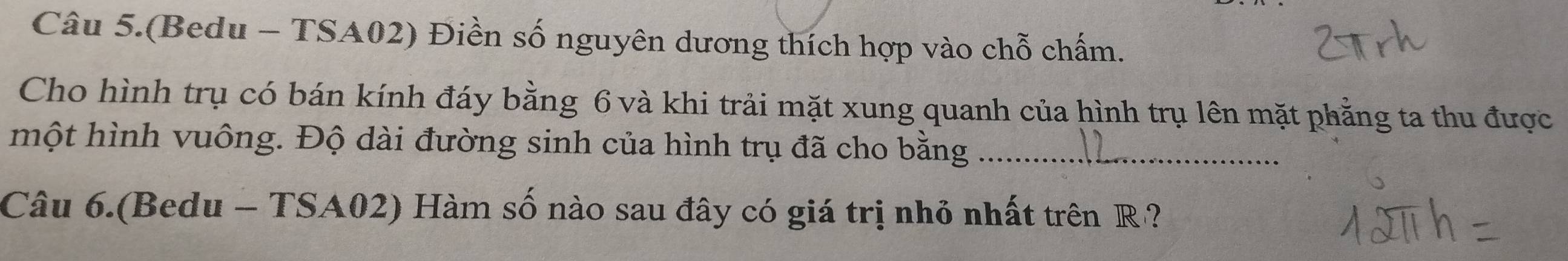 Câu 5.(Bedu - TSA02) Điền số nguyên dương thích hợp vào chỗ chấm. 
Cho hình trụ có bán kính đáy bằng 6 và khi trải mặt xung quanh của hình trụ lên mặt phẳng ta thu được 
một hình vuông. Độ dài đường sinh của hình trụ đã cho bằng_ 
Câu 6.(Bedu - TSA02) Hàm số nào sau đây có giá trị nhỏ nhất trên R ?