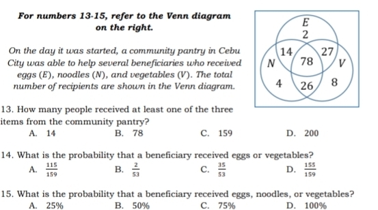 For numbers 13-15, refer to the Venn diagram
on the right.
On the day it was started, a community pantry in Cebu 
City was able to help several beneficiaries who received
eggs (E), noodles (N), and vegetables (V). The total
number of recipients are shown in the Venn diagram.
13. How many people received at least one of the three
items from the community pantry?
A. 14 B. 78 C. 159 D. 200
14. What is the probability that a beneficiary received eggs or vegetables?
A.  115/159  B.  2/53  C.  35/53  D.  155/159 
15. What is the probability that a beneficiary received eggs, noodles, or vegetables?
A. 25% B. 50% C. 75% D. 100%