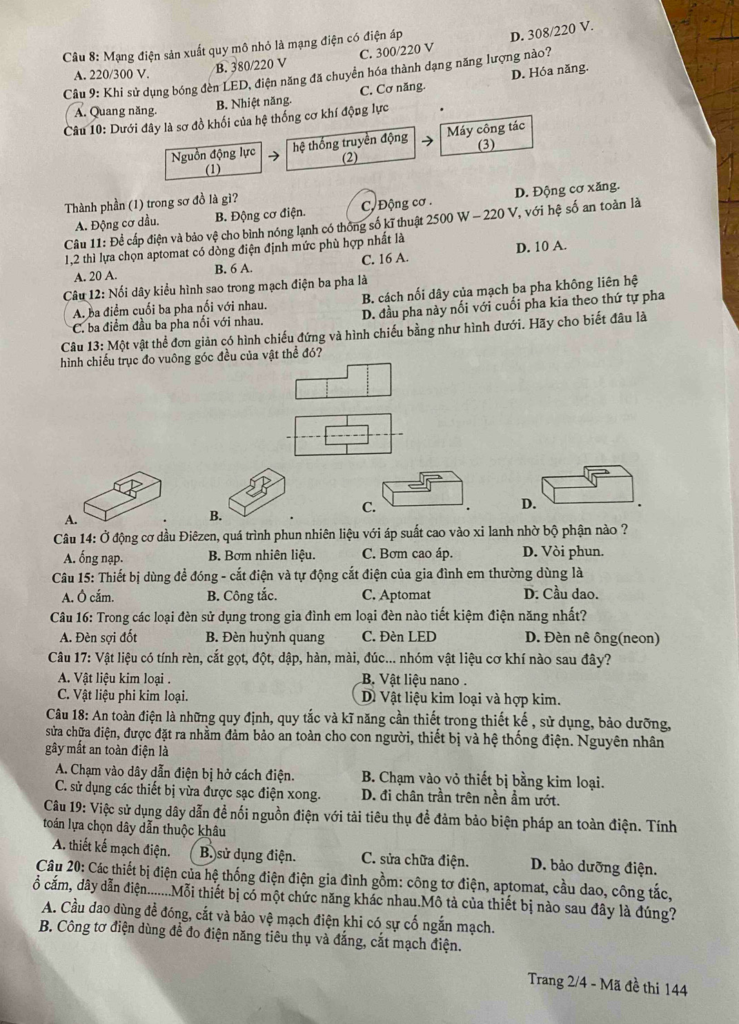 Mạng điện sản xuất quy mô nhỏ là mạng điện có điện áp
D. 308/220 V.
A. 220/300 V. B. 380/220 V C. 300/220 V
Câu 9: Khi sử dụng bóng đèn LED, điện năng đã chuyển hóa thành dạng năng lượng nào?
A. Quang năng. B. Nhiệt năng. C. Cơ năng. D. Hóa năng.
Câu 10: Dưới đây là sơ đồ khối của hệ thống cơ khí động lực
Nguồn động lực hệ thống truyền động Máy công tác
(1) (2) (3)
Thành phần (1) trong sơ đồ là gì?
A. Động cơ dầu. B. Động cơ điện.  C Động cơ . D. Động cơ xăng.
Câu 11: Đề cấp điện và bảo vệ cho bình nóng lạnh có thông số kĩ thuật 2500 W - 220 V, với hệ số an toàn là
1,2 thì lựa chọn aptomat có dòng điện định mức phù hợp nhất là
A. 20 A. B. 6 A. C. 16 A. D. 10 A.
Câu 12: Nối dây kiểu hình sao trong mạch điện ba pha là
A. ba điểm cuối ba pha nối với nhau. B. cách nối dây của mạch ba pha không liên hệ
C. ba điểm đầu ba pha nối với nhau. D. đầu pha này nối với cuối pha kia theo thứ tự pha
Câu 13: Một vật thể đơn giản có hình chiếu đứng và hình chiếu bằng như hình dưới. Hãy cho biết đâu là
hình chiếu trục đo vuông góc đều của vật thể đó?
D.
A.
B.
C.
Câu 14: Ở động cơ dầu Điêzen, quá trình phun nhiên liệu với áp suất cao vào xi lanh nhờ bộ phận nào ?
A. ống nạp.  B. Bơm nhiên liệu. C. Bơm cao áp. D. Vòi phun.
Câu 15: Thiết bị dùng để đóng - cắt điện và tự động cắt điện của gia đình em thường dùng là
A. Ô cắm. B. Công tắc. C. Aptomat D. Cầu dao.
Câu 16: Trong các loại đèn sử dụng trong gia đình em loại đèn nào tiết kiệm điện năng nhất?
A. Đèn sợi đốt B. Đèn huỳnh quang C. Đèn LED D. Đèn nê ông(neon)
Câu 17: Vật liệu có tính rèn, cắt gọt, đột, dập, hàn, mài, đúc... nhóm vật liệu cơ khí nào sau đây?
A. Vật liệu kim loại . B. Vật liệu nano.
C. Vật liệu phi kim loại. Dề Vật liệu kim loại và hợp kim.
Câu 18: An toàn điện là những quy định, quy tắc và kĩ năng cần thiết trong thiết kế , sử dụng, bảo dưỡng,
sửa chữa điện, được đặt ra nhằm đảm bảo an toàn cho con người, thiết bị và hệ thống điện. Nguyên nhân
gây mất an toàn điện là
A. Chạm vào dây dẫn điện bị hở cách điện. B. Chạm vào vỏ thiết bị bằng kim loại.
C. sử dụng các thiết bị vừa được sạc điện xong. D. đi chân trần trên nền ẩm ướt.
Câu 19: Việc sử dụng dây dẫn để nối nguồn điện với tải tiêu thụ để đảm bảo biện pháp an toàn điện. Tính
toán lựa chọn dây dẫn thuộc khâu
A. thiết kế mạch điện. B.)sử dụng điện. C. sửa chữa điện. D. bảo dưỡng điện.
Câu 20: Các thiết bị điện của hệ thống điện điện gia đình gồm: công tơ điện, aptomat, cầu dao, công tắc,
ổ cấm, dây dẫn điện........Mỗi thiết bị có một chức năng khác nhau.Mô tả của thiết bị nào sau đây là đúng?
A. Cầu dao dùng để đóng, cắt và bảo vệ mạch điện khi có sự cố ngắn mạch.
B. Công tơ điện dùng để đo điện năng tiêu thụ và đắng, cắt mạch điện.
Trang 2/4 - Mã đề thi 144