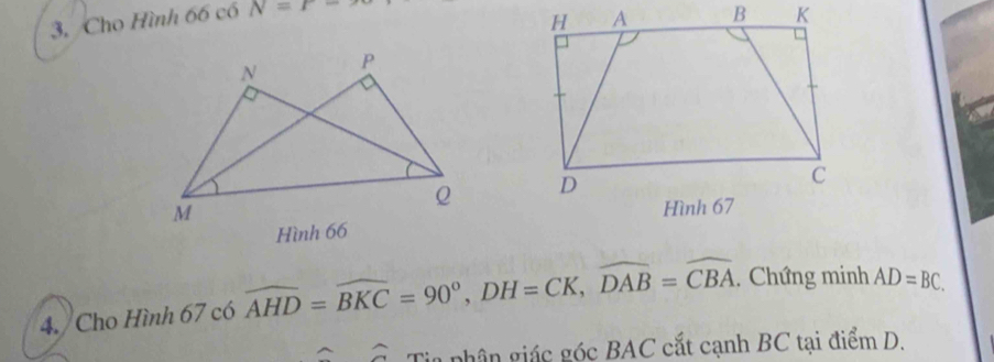 Cho Hình 66 có N=r-

4. Cho Hình 67 có widehat AHD=widehat BKC=90°, DH=CK, widehat DAB=widehat CBA. Chứng minh AD=BC. 
a Tia phân giác góc BAC cắt cạnh BC tại điểm D.