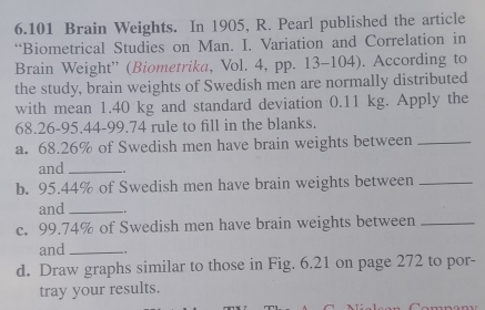 6.101 Brain Weights. In 1905, R. Pearl published the article 
“Biometrical Studies on Man. I. Variation and Correlation in 
Brain Weight” (Biometrika, Vol. 4, pp. 13-104). According to 
the study, brain weights of Swedish men are normally distributed 
with mean 1.40 kg and standard deviation 0.11 kg. Apply the
68.26-95.44-99.74 rule to fill in the blanks. 
a. 68.26% of Swedish men have brain weights between_ 
and_ .. 
b. 95.44% of Swedish men have brain weights between_ 
and_ 
c. 99.74% of Swedish men have brain weights between_ 
and_ 
d. Draw graphs similar to those in Fig. 6.21 on page 272 to por- 
tray your results.