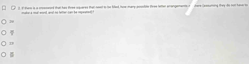 If there is a crossword that has three squares that need to be filled, how many possible three letter arrangements here (assuming they do not have to
make a real word, and no letter can be repeated)?
261
 26!/3! 
23!