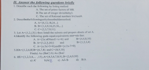 Answer the following questions briefly
1. Describe each the following by listing method
A. The set of prime factors of 168.
B.The set of integer divisibleby3.
C. The set of Rational numbers h/n3and4.
2. Describethefollowingsetbythesetbuildermethod.
A. A= 6,12,18,24,...
B. B= 1,4,9,16,25,36,...
C. C= 2,3,7,9,11
3. Let A= 1,2,(3) then listall the subsets and propers ubsets of set A
4.Identify the following gsets equal,equivalents etor-nie ther
A. A= 2x:x∈ Nand1 and B= 4,6,8,10
B. A= 1,2,3, 4 
C. A= x:3x+5=0 andB= x:2x-7=0 and B= 1,2,3,4
5. IfA= 1,2,6,8 B= 6,7,8 and C= 8,9,10
Finda 12 omega (BaC)b)An(BaC
6. IfU= 1,2,3,4,...,15 , A= 4,5,6,7,8,9 , B= 2,4,9,10 d) B/A
a) A' b) ^NB c) A△ B