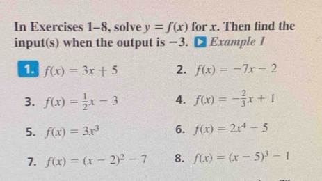 In Exercises 1-8, solve y=f(x) for x. Then find the 
input(s) when the output is −3. [ Example 1 
1. f(x)=3x+5 2. f(x)=-7x-2
3. f(x)= 1/2 x-3 4. f(x)=- 2/3 x+1
5. f(x)=3x^3 6. f(x)=2x^4-5
7. f(x)=(x-2)^2-7 8. f(x)=(x-5)^3-1