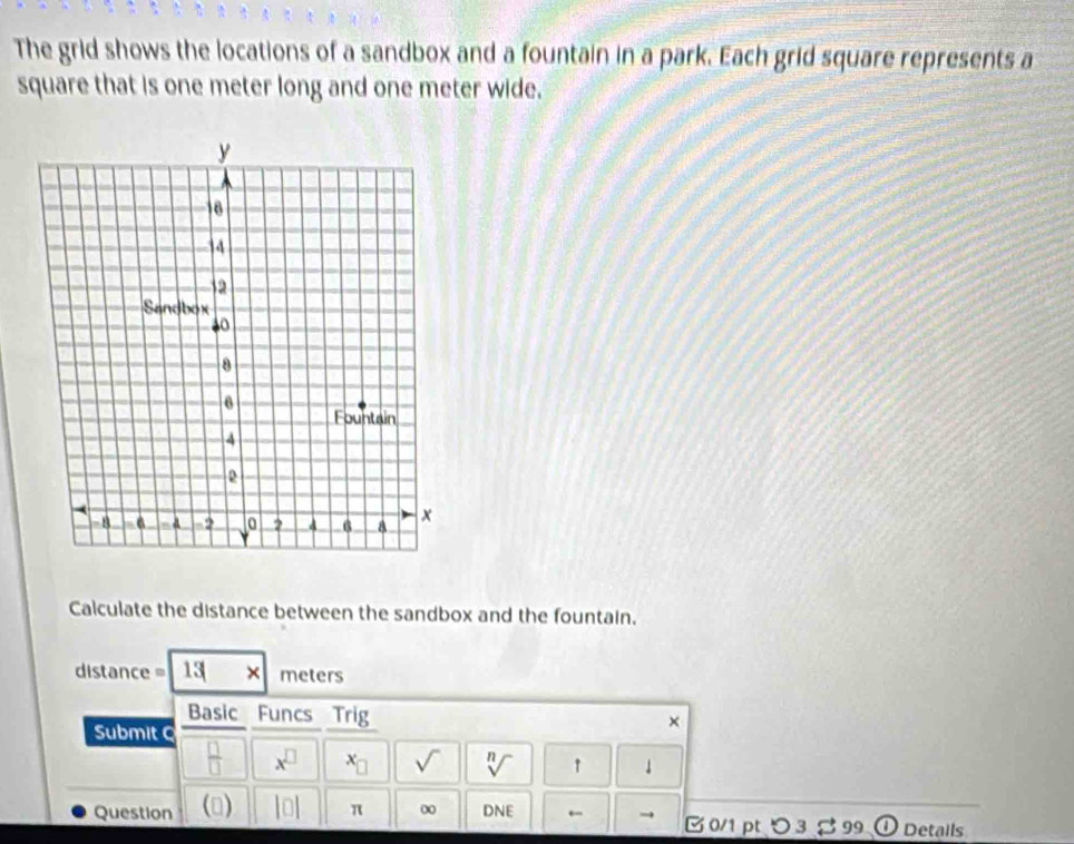 The grid shows the locations of a sandbox and a fountain in a park. Each grid square represents a 
square that is one meter long and one meter wide. 
Calculate the distance between the sandbox and the fountain.
distance= 13 × meters
Basic Funcs Trig × 
Submit 
 □ /□   x^(□) x_□  sqrt() sqrt[n]() ↑ ↓ 
Question () |0| π ∞ DNE ←  0/1 pt つ 3 % 99 ① Details