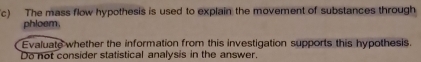 The mass flow hypothesis is used to explain the movement of substances through 
phloem. 
Evaluate whether the information from this investigation supports this hypothesis. 
Do not consider statistical analysis in the answer,