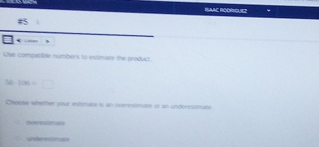 ISAAC RODRIGUEZ
#5
CHOen
Use compatble numbers to estimate the product
36-106=□
Choose whether your estimate is an overestimate or an underestimate
overestimate
Lndon es t mate