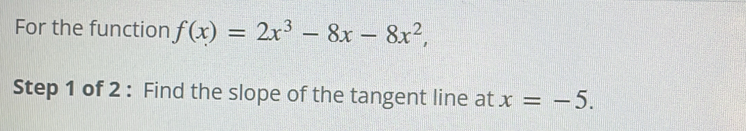 For the function f(x)=2x^3-8x-8x^2, 
Step 1 of 2 : Find the slope of the tangent line at x=-5.