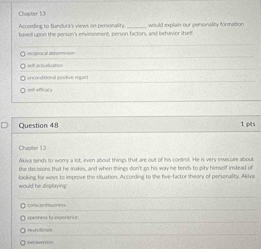 Chapter 13
According to Bandura's views on personality. _would explain our personality formation
based upon the person's environment, person factors, and behavior itself,
reciprocal determinism
self-actualization
unconditional positive regard
self-efficacy
Question 48 1 pts
Chapter 13
Akiva tends to worry a lot, even about things that are out of his control. He is very insecure about
the decisions that he makes, and when things don't go his way he tends to pity himself instead of
looking for ways to improve the situation. According to the five-factor theory of personality, Akiva
would be displaying:
conscientiousness.
openness to experience.
neuroticism
extraversion
