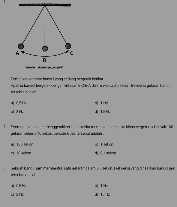 Perhatikan gambar bandul yang sedang bergerak berikut.
Apabila bandul bergerak dengan lintasan B-C-B-A dalam waktu 0,5 sekon, frekuensi getaran bandul
tersebut adalah ....
a) 0,5 Hz b) 1 Hz
c) 3 Hz d) 1,5 Hz
2. Seorang tukang sate menggerakkan kipas ketika membakar sate. Jika kipas bergetar sebanyak 100
getaran selama 10 sekon, periode kipas tersebut adalah ....
a) 100 sekon b) 1 sekon
c) 10 sekon d) 0,1 sekon
3. Sebuah bandul jam membentuk satu getaran dalam 0,5 sekon. Frekuensi yang dihasilkan bandul jam
tersebut adalah ....
a) 0,5 Hz b) 1 Hz
c) 2 Hz d) 10 Hz