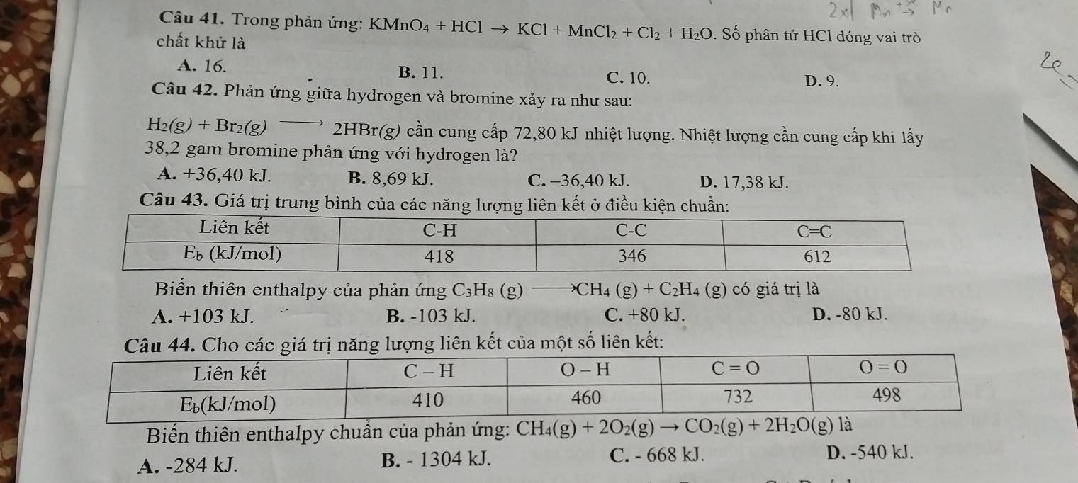 Trong phản ứng: KMnO_4+HClto KCl+MnCl_2+Cl_2+H_2O. Số phân tử HCl đóng vai trò
chất khử là
A. 16. B. 11. D. 9.
C. 10.
Câu 42. Phản ứng giữa hydrogen và bromine xảy ra như sau:
H_2(g)+Br_2(g)to 2HBr(g 0 cần cung cấp 72,80 kJ nhiệt lượng. Nhiệt lượng cần cung cấp khi lấy
38,2 gam bromine phản ứng với hydrogen là?
A. +36,40 kJ. B. 8,69 kJ. C. −36,40 kJ. D. 17,38 kJ.
Câu 43. Giá trị trung bình của các năng lượng liên kết ở điều kiện chuẩn:
Biến thiên enthalpy của phản ứng C_3H_8(g) to CH_4(g)+C_2H_4 (g) có giá trị là
A. +103 kJ. B. -103 kJ. C. +80 kJ. D. -80 kJ.
t năng lượng liên kết của một số liên kết:
Biến thiên enthalpy chuẩn của phản ứng: CH_4(g)+2O_2(g)to CO_2(g)+2H_2O(g) là
A. -284 kJ. B. - 1304 kJ. C. - 668 kJ.
D. -540 kJ.