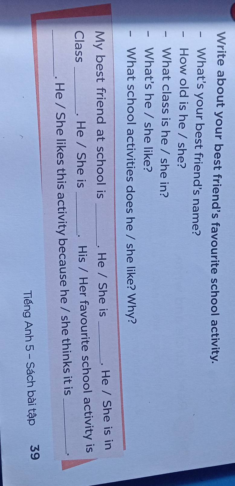 Write about your best friend's favourite school activity. 
- What's your best friend's name? 
- How old is he / she? 
What class is he / she in? 
What's he / she like? 
What school activities does he / she like? Why? 
My best friend at school is _. He / She is _. He / She is in 
Class _. He / She is _. His / Her favourite school activity is 
_. He / She likes this activity because he / she thinks it is_ 
Tiếng Anh 5 - Sách bài tập 39