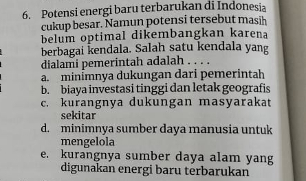 Potensi energi baru terbarukan di Indonesia
cukup besar. Namun potensi tersebut masih
belum optimal dikembangkan karena
berbagai kendala. Salah satu kendala yang
dialami pemerintah adalah . . . .
a. minimnya dukungan dari pemerintah
b. biaya investasi tinggi dan letak geografis
c. kurangnya dukungan masyarakat
sekitar
d. minimnya sumber daya manusia untuk
mengelola
e. kurangnya sumber daya alam yang
digunakan energi baru terbarukan