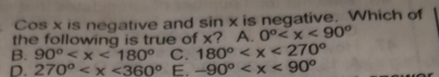 Cos x is negative and sin x is negative. Which of
the following is true of x? A. 0°
B. 90° C. 180°
D. 270° E. -90°