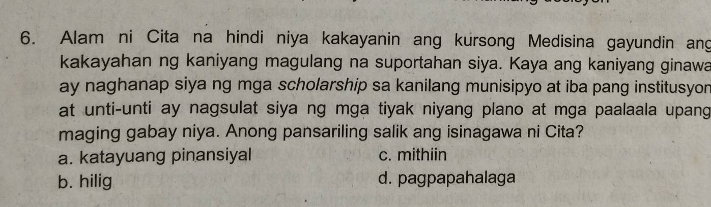 Alam ni Cita na hindi niya kakayanin ang kursong Medisina gayundin ang
kakayahan ng kaniyang magulang na suportahan siya. Kaya ang kaniyang ginawa
ay naghanap siya ng mga scholarship sa kanilang munisipyo at iba pang institusyon
at unti-unti ay nagsulat siya ng mga tiyak niyang plano at mga paalaala upang
maging gabay niya. Anong pansariling salik ang isinagawa ni Cita?
a. katayuang pinansiyal c. mithiin
b. hilig d. pagpapahalaga