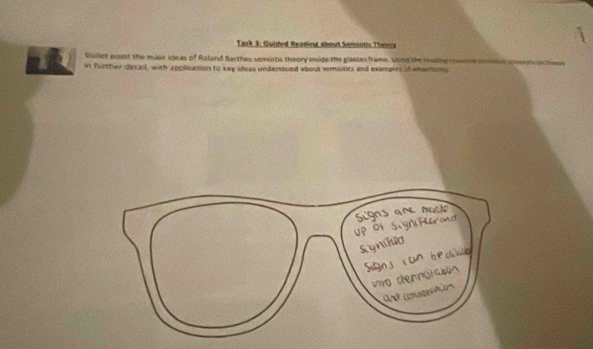 Task 3: Guided Reading about Semiotic Theory 
Gullet point the main ideas of Roland Barthes semintic theory inside the glasses frame. Using the Hudne rume 
2 in further detail, with application to key ideas understood about semintics and examples of anvertion 
Signs are mac 
Up of Slyniferod 
synhid 
Signs con b e 
wo cennor 
O n comagesaio