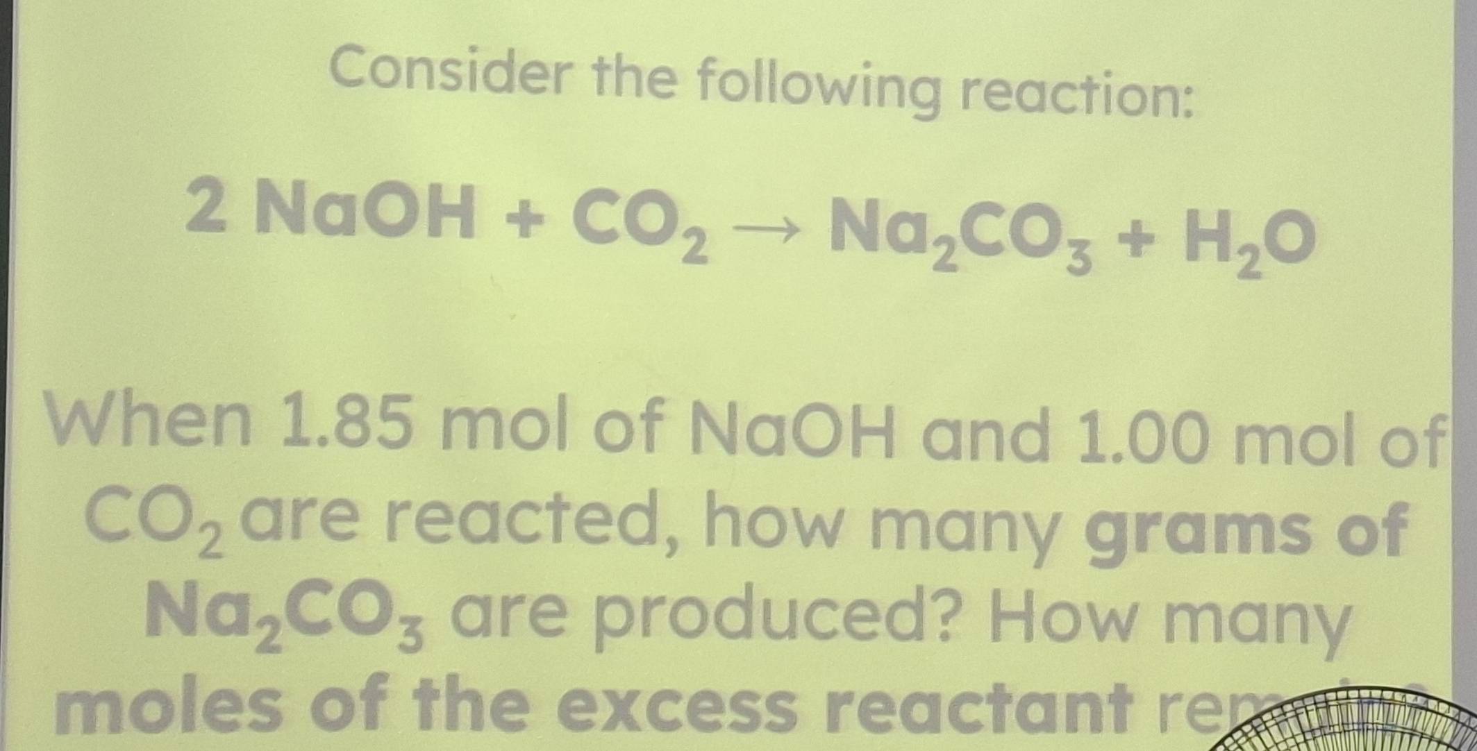 Consider the following reaction:
2 NaC )H+CO_2to Na_2CO_3+H_2O
When 1.85 mol of NaOH and 1.00 mol of
CO_2 are reacted, how many grams of
Na_2CO_3 are produced? How many
moles of the excess reactant re