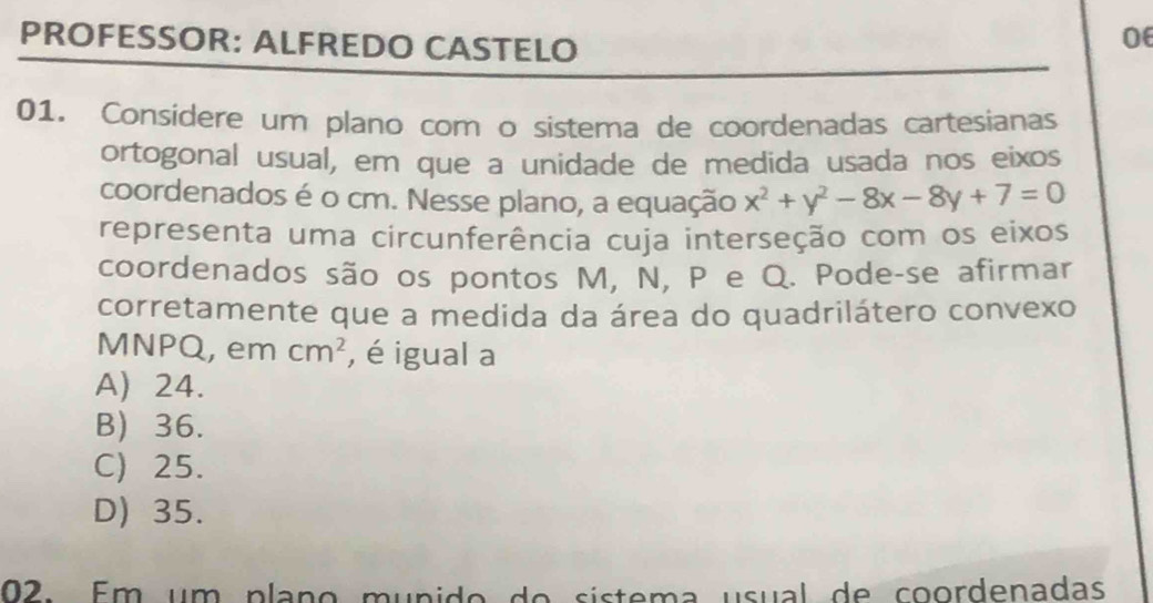 PROFESSOR: ALFREDO CASTELO
06
01. Considere um plano com o sistema de coordenadas cartesianas
ortogonal usual, em que a unidade de medida usada nos eixos
coordenados é o cm. Nesse plano, a equação x^2+y^2-8x-8y+7=0
representa uma circunferência cuja interseção com os eixos
coordenados são os pontos M, N, P e Q. Pode-se afirmar
corretamente que a medida da área do quadrilátero convexo
MNPQ, em cm^2 , é igual a
A) 24.
B) 36.
C) 25.
D) 35.
02. Em um plaço munido do sístema usual de coordenadas