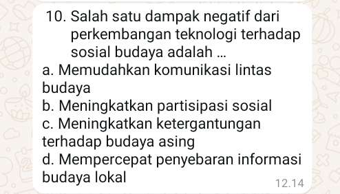 Salah satu dampak negatif dari
perkembangan teknologi terhadap
sosial budaya adalah ...
a. Memudahkan komunikasi lintas
budaya
b. Meningkatkan partisipasi sosial
c. Meningkatkan ketergantungan
terhadap budaya asing
d. Mempercepat penyebaran informasi
budaya lokal 12.14