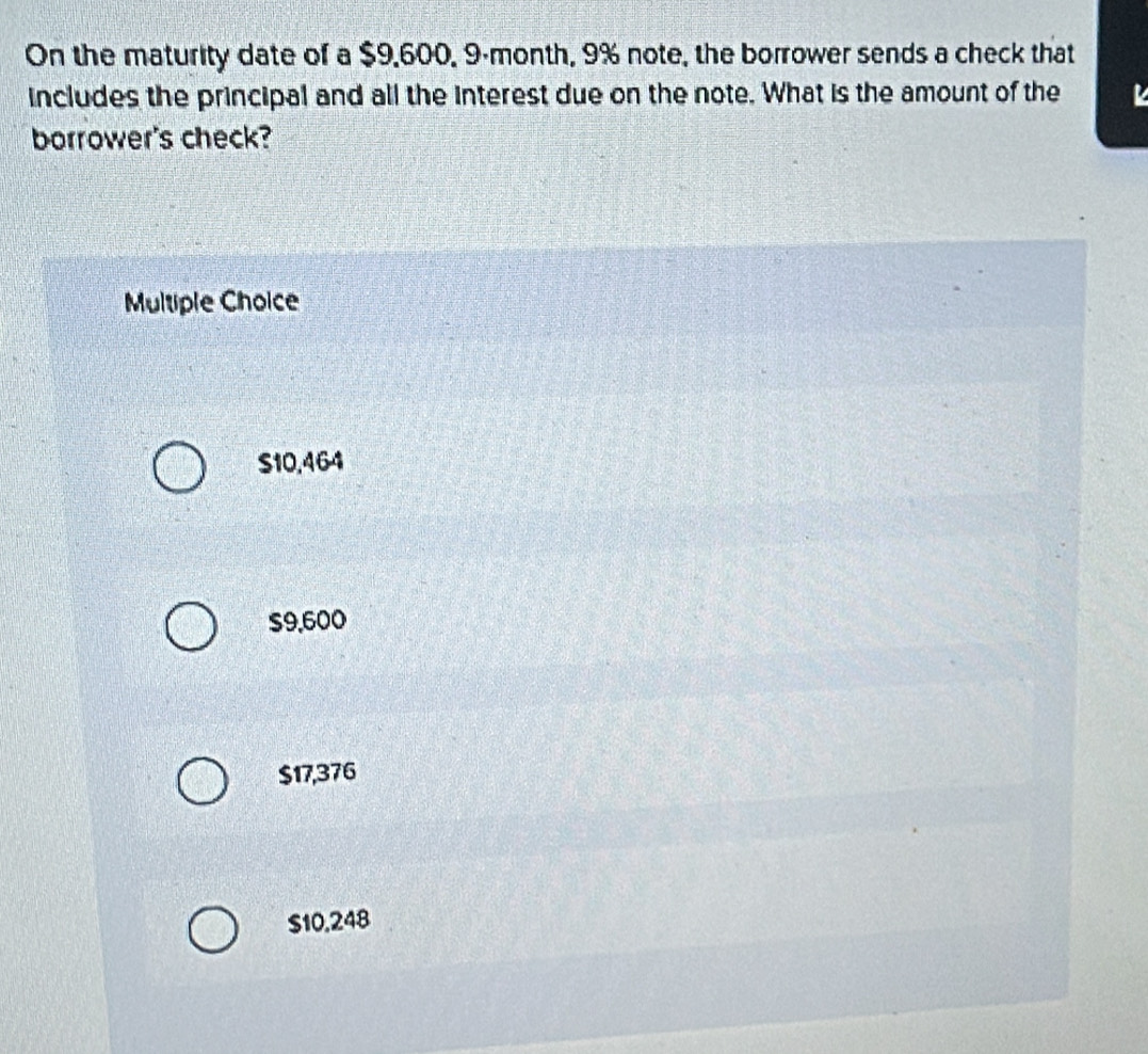 On the maturity date of a $9,600, 9-month, 9% note, the borrower sends a check that
includes the principal and all the interest due on the note. What is the amount of the
borrower's check?
Multiple Choice
S10,464
$9,600
$17,376
$10,248