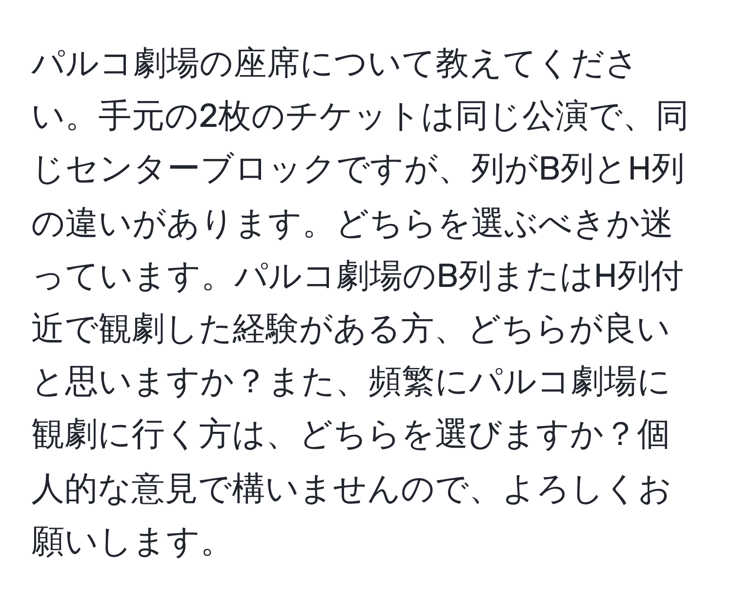 パルコ劇場の座席について教えてください。手元の2枚のチケットは同じ公演で、同じセンターブロックですが、列がB列とH列の違いがあります。どちらを選ぶべきか迷っています。パルコ劇場のB列またはH列付近で観劇した経験がある方、どちらが良いと思いますか？また、頻繁にパルコ劇場に観劇に行く方は、どちらを選びますか？個人的な意見で構いませんので、よろしくお願いします。