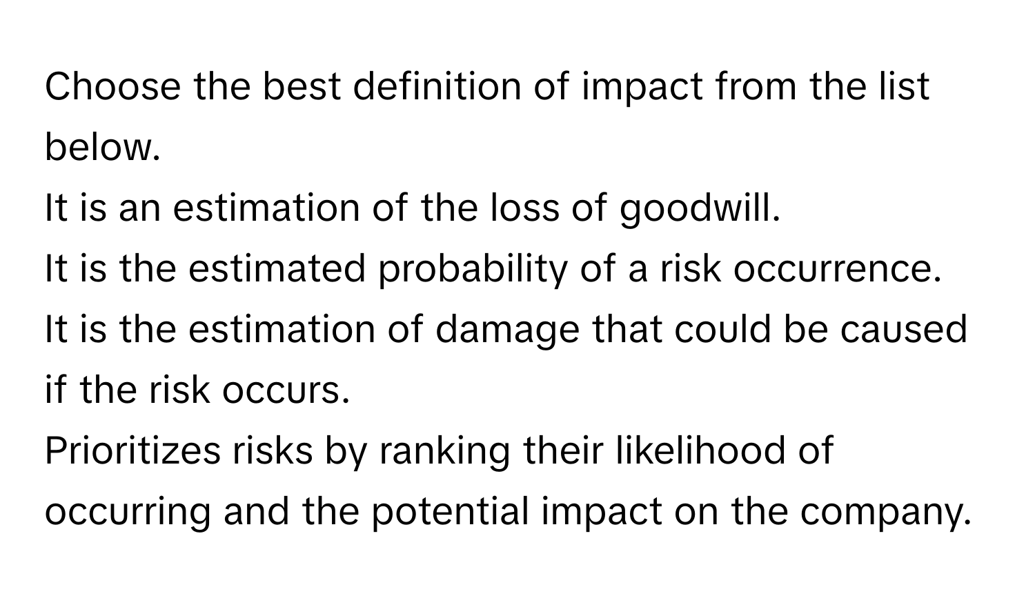 Choose the best definition of impact from the list below.

It is an estimation of the loss of goodwill.

It is the estimated probability of a risk occurrence.

It is the estimation of damage that could be caused if the risk occurs.

Prioritizes risks by ranking their likelihood of occurring and the potential impact on the company.