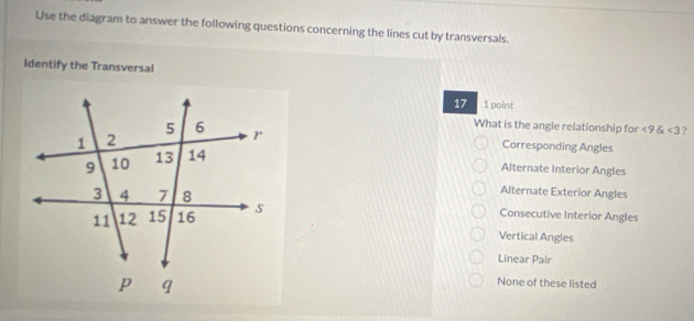 Use the diagram to answer the following questions concerning the lines cut by transversals.
Identify the Transversal
17 1 point
What is the angle relationship for ∠ 9 <3</tex> ?
Corresponding Angles
Alternate Interior Angles
Alternate Exterior Angles
Consecutive Interior Angles
Vertical Angles
Linear Pair
None of these listed