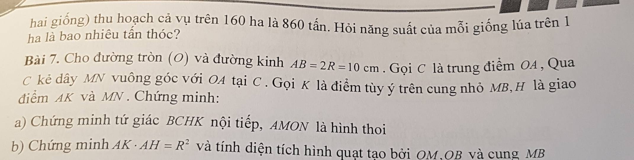 hai giống) thu hoạch cả vụ trên 160 ha là 860 tấn. Hỏi năng suất của mỗi giống lúa trên 1 
ha là bao nhiêu tấn thóc? 
Bài 7. Cho đường tròn (O) và đường kinh AB=2R=10cm. Gọi C là trung điểm OA , Qua 
C kẻ dây MN vuông góc với OA tại C. Gọi K là điểm tùy ý trên cung nhỏ MB,H là giao 
điểm AK và MN. Chứng minh: 
a) Chứng minh tứ giác BCHK nội tiếp, AMON là hình thoi 
b) Chứng minh AK· AH=R^2 và tính diện tích hình quạt tạo bởi OM, OB và cung MB