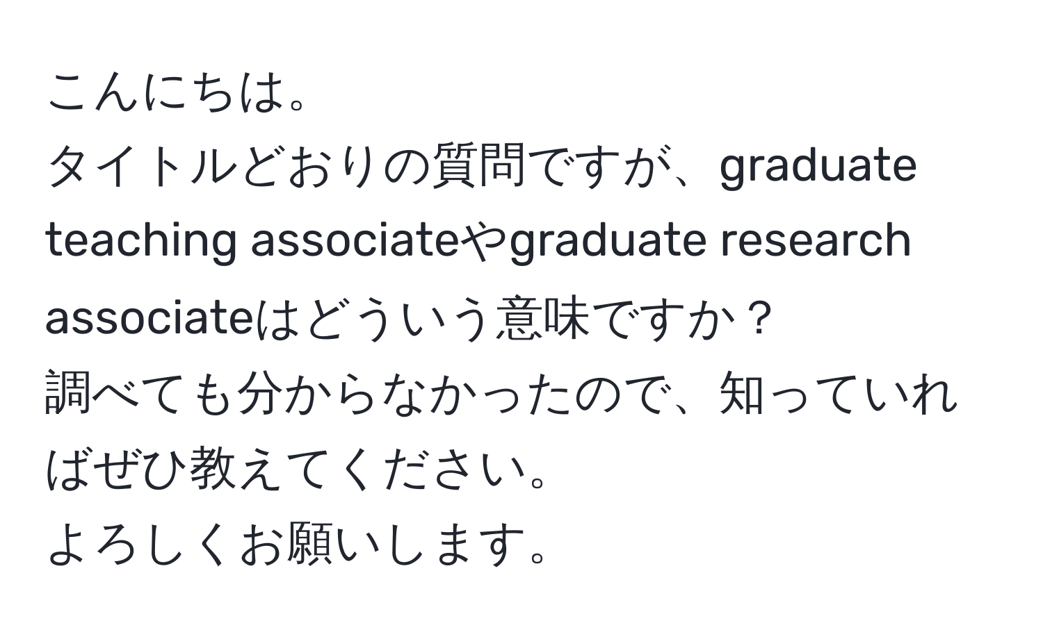 こんにちは。  
タイトルどおりの質問ですが、graduate teaching associateやgraduate research associateはどういう意味ですか？  
調べても分からなかったので、知っていればぜひ教えてください。  
よろしくお願いします。