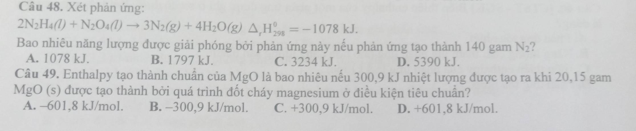 Xét phản ứng:
2N_2H_4(l)+N_2O_4(l)to 3N_2(g)+4H_2O(g)△ _rH_(298)^0=-1078kJ. 
Bao nhiêu năng lượng được giải phóng bởi phản ứng này nếu phản ứng tạo thành 140 gam N_2 2
A. 1078 kJ. B. 1797 kJ. C. 3234 kJ. D. 5390 kJ.
Câu 49. Enthalpy tạo thành chuẩn của MgO là bao nhiêu nếu 300, 9 kJ nhiệt lượng được tạo ra khi 20, 15 gam
MgO (s) được tạo thành bởi quá trình đốt cháy magnesium ở điều kiện tiêu chuẩn?
A. -601, 8 kJ/mol. B. -300,9 kJ/mol. C. +300,9 kJ/mol. D. +601,8 kJ/mol.