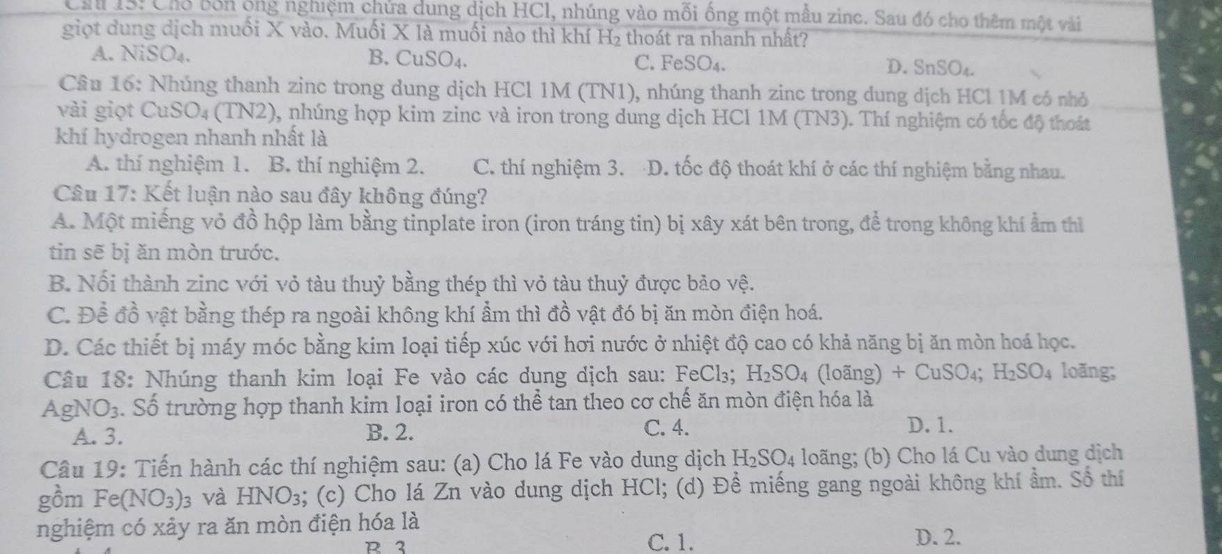 Ch 1S: Chổ bốn ông nghiệm chứa dung dịch HCl, nhúng vào mỗi ống một mẫu zinc. Sau đó cho thêm một vài
giọt dung dịch muối X vào. Muối X là muối nào thì khí H₂ thoát ra nhanh nhất?
A. NiSO₄. B. CuSO_4. C. FeS O_4
D. SnSO₄.
Cầu 16: Nhúng thanh zinc trong dung dịch HCl 1M (TN1), nhúng thanh zinc trong dung dịch HCl 1M có nhỏ
vài giọt CuSO₄ (TN2), nhúng hợp kim zinc và iron trong dung dịch HCl 1M (TN3). Thí nghiệm có tốc độ thoát
khí hydrogen nhanh nhất là
A. thí nghiệm 1. B. thí nghiệm 2. C. thí nghiệm 3. D. tốc độ thoát khí ở các thí nghiệm bằng nhau.
Câu 17: Kết luận nào sau đây không đúng?
A. Một miếng vỏ đồ hộp làm bằng tinplate iron (iron tráng tin) bị xây xát bên trong, để trong không khí ẩm thì
tin sẽ bị ăn mòn trước.
B. Nối thành zinc với vỏ tàu thuỷ bằng thép thì vỏ tàu thuỷ được bảo vệ.
C. Đề đồ vật bằng thép ra ngoài không khí ẩm thì đồ vật đó bị ăn mòn điện hoá.
D. Các thiết bị máy móc bằng kim loại tiếp xúc với hơi nước ở nhiệt độ cao có khả năng bị ăn mòn hoá học.
Câu 18: Nhúng thanh kim loại Fe vào các dụng dịch sau: FeCl₃; H_2SO_4 (loãng) +CuSO_4 H_2SO_4 loãng;
sqrt()
gNO_3 S  Số trường hợp thanh kim loại iron có thể tan theo cơ chế ăn mòn điện hóa là
A. 3. B. 2. C. 4.
D. 1.
Câu 19: Tiến hành các thí nghiệm sau: (a) Cho lá Fe vào dung dịch H₂SO₄ loãng; (b) Cho lá Cu vào dung dịch
gồm Fe(NO_3): và HNO_3 a; (c) Cho lá Zn vào dung dịch HCl; (d) Đề miếng gang ngoài không khí ẩm. Số thí
nghiệm có xảy ra ăn mòn điện hóa là
R 2 C. 1. D. 2.