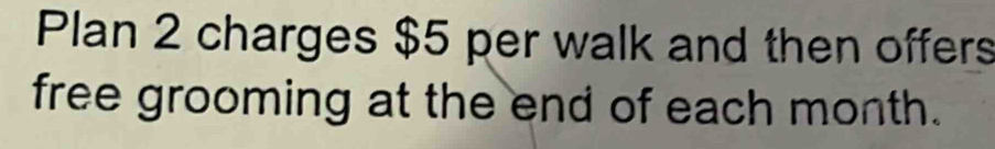 Plan 2 charges $5 per walk and then offers 
free grooming at the end of each month.