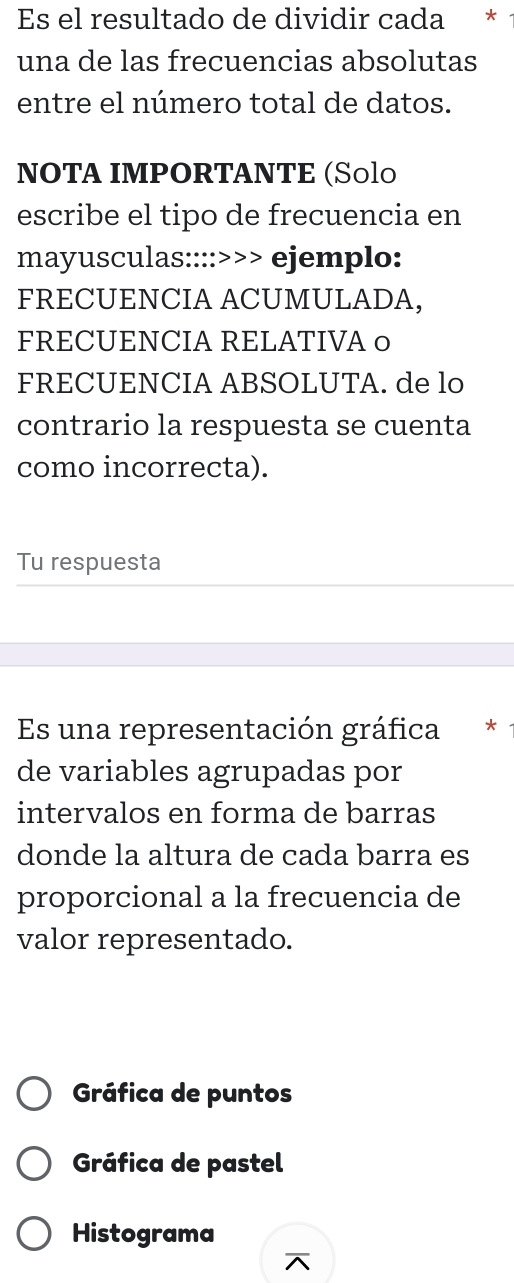 Es el resultado de dividir cada *
una de las frecuencias absolutas
entre el número total de datos.
NOTA IMPORTANTE (S॰lo
escribe el tipo de frecuencia en
mayusculas::::>>> ejemplo:
FRECUENCIA ACUMULADA,
FRECUENCIA RELATIVA o
FRECUENCIA ABSOLUTA. de lo
contrario la respuesta se cuenta
como incorrecta).
Tu respuesta
Es una representación gráfica €£*
de variables agrupadas por
intervalos en forma de barras
donde la altura de cada barra es
proporcional a la frecuencia de
valor representado.
Gráfica de puntos
Gráfica de pastel
Histograma
^