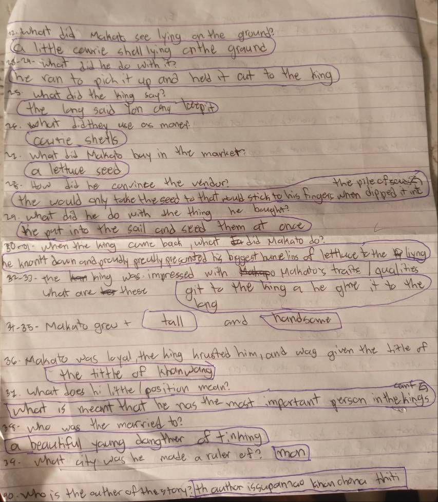 what did Mahat see lying on the ground
a little courie shall lying onthe ground
88-24- what did he do with t?
The ran to pich it up and held it cut to the king
is. what did the hing say?
the lang said Yon cang leepit
24. what didthey use as money.
Ccourie shells
u1. what did Mahab buy in the marker?
aa lettare seed
28. How did he convince the vendor?
the pilecfses
the would only take the seed to that ould stick to his fingers when dipped + int
29. what did he do with the thing he bought?
te put into the sail and seed them at once
80001 when the king come back, what did Mahato do?
he knon't down and proudly preally presonded his bggest bunelins of letflace to the livng
82-33- the hing was impressed with Mahoto's traite / qualites
What are thest git to the hing a he giae it to the
long
3 -85-Makato grea + (tall and handsome
66 Mahato was loyal, the hing hrusted him, and wag given the hitle of
the fittle of khanwang
31. What does hi little (position mean?
cantp
what is meant that he was the most important person inthe hings
88. who was the merried to?
a beautful young dangther of finhing
39. what city was he made a ruler of? Ton
go. who is the outher of the story? thauther issupanzao khon chona thit