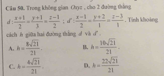 Trong không gian Oxyz , cho 2 đường thăng
d :  (x+1)/2 = (y+1)/3 = (z-1)/2 ; d': (x-1)/2 = (y+2)/1 = (z-3)/1 . Tính khoảng
cách h giữa hai đường thăng d và d'.
A. h= 8sqrt(21)/21 . h= 10sqrt(21)/21 . 
B.
C. h= 4sqrt(21)/21 . h= 22sqrt(21)/21 
D.