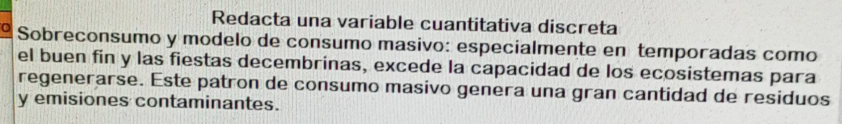 Redacta una variable cuantitativa discreta 
o Sobreconsumo y modelo de consumo masivo: especialmente en temporadas como 
el buen fin y las fiestas decembrinas, excede la capacidad de los ecosistemas para 
regenerarse. Este patron de consumo masivo genera una gran cantidad de residuos 
y emisiones contaminantes.