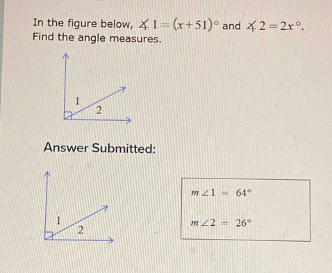 In the figure below, ∠ 1=(x+51)^circ  and ∠ 2=2x°. 
Find the angle measures. 
Answer Submitted:
m∠ 1=64°
m∠ 2=26°