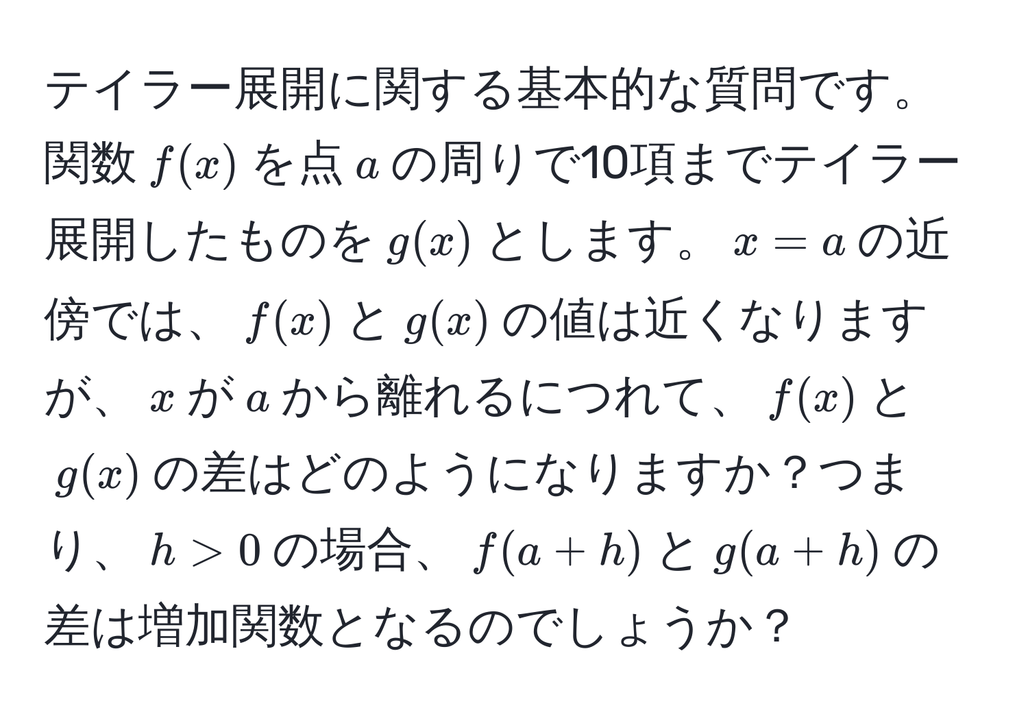 テイラー展開に関する基本的な質問です。関数$f(x)$を点$a$の周りで10項までテイラー展開したものを$g(x)$とします。$x=a$の近傍では、$f(x)$と$g(x)$の値は近くなりますが、$x$が$a$から離れるにつれて、$f(x)$と$g(x)$の差はどのようになりますか？つまり、$h>0$の場合、$f(a+h)$と$g(a+h)$の差は増加関数となるのでしょうか？