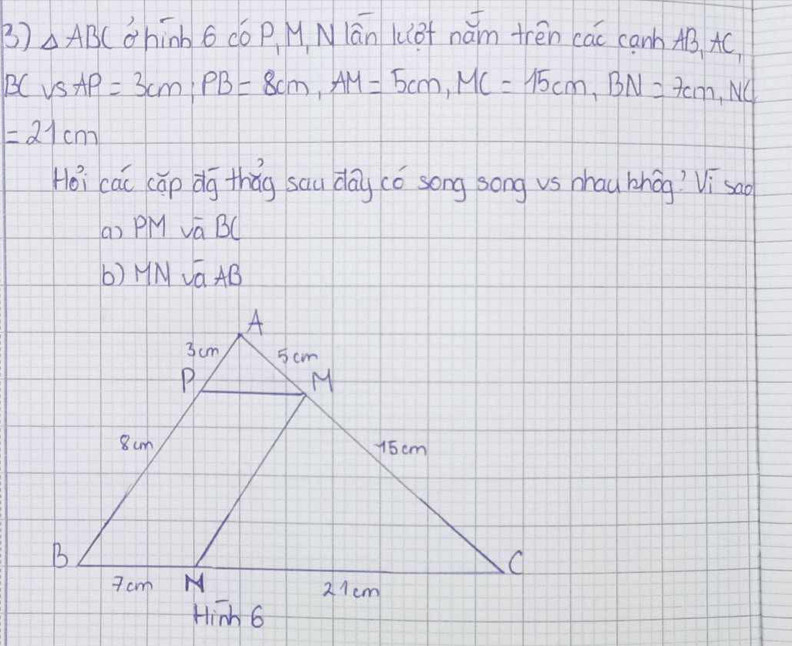 △ ABC chinb 6có p M Nlān Kof nǎm trén cāc canb AB AC
BCvSAP=3cm, PB=8cm, AM=5cm, MC=15cm, BN=7cm, NC
=21cm
Hoi cái cāp dg thǎg sau day có song song vs zhau bhāg Visao
a) PM vá BC
b) HN VGAB